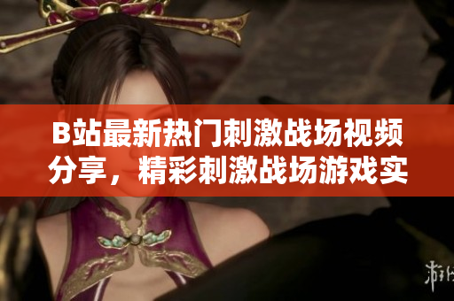 B站最新熱門刺激戰(zhàn)場視頻分享，精彩刺激戰(zhàn)場游戲?qū)崨r直播，精彩紛呈給你帶來不一樣的游戲體驗(yàn)