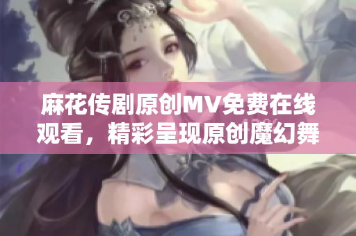 麻花傳劇原創(chuàng)MV免費(fèi)在線觀看，精彩呈現(xiàn)原創(chuàng)魔幻舞臺(tái)劇