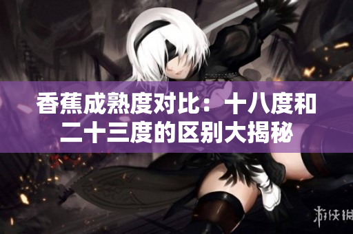 香蕉成熟度對比：十八度和二十三度的區(qū)別大揭秘