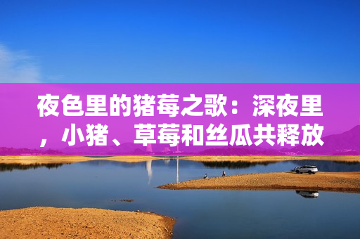 夜色里的豬莓之歌：深夜里，小豬、草莓和絲瓜共釋放自我
