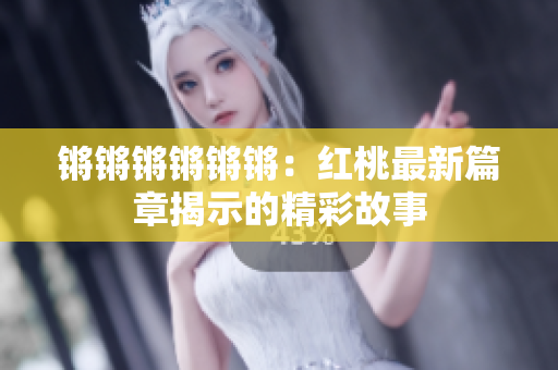 鏘鏘鏘鏘鏘鏘：紅桃最新篇章揭示的精彩故事