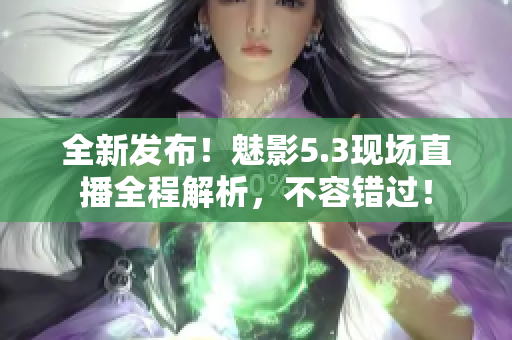 全新發(fā)布！魅影5.3現(xiàn)場(chǎng)直播全程解析，不容錯(cuò)過！