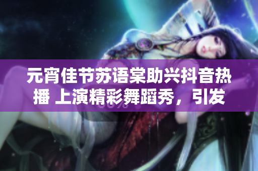 元宵佳節(jié)蘇語(yǔ)棠助興抖音熱播 上演精彩舞蹈秀，引發(fā)網(wǎng)友熱議