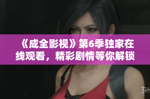 《成全影視》第6季獨(dú)家在線觀看，精彩劇情等你解鎖！