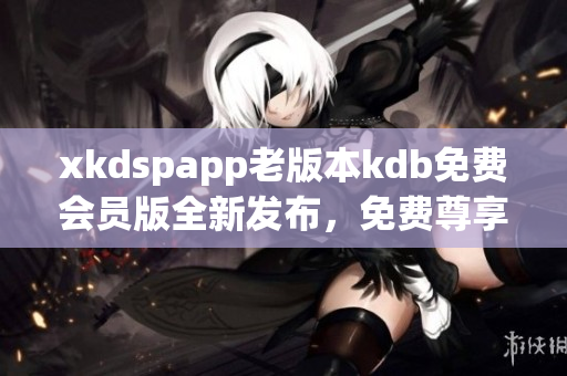 xkdspapp老版本kdb免費(fèi)會員版全新發(fā)布，免費(fèi)尊享更多功能
