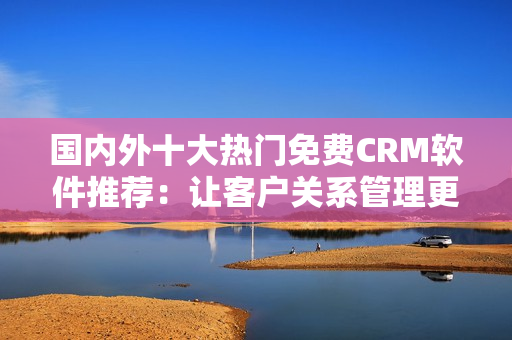 國內(nèi)外十大熱門免費CRM軟件推薦：讓客戶關(guān)系管理更高效
