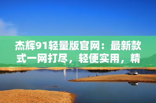 杰輝91輕量版官網(wǎng)：最新款式一網(wǎng)打盡，輕便實用，精致設(shè)計，適合各種戶外活動