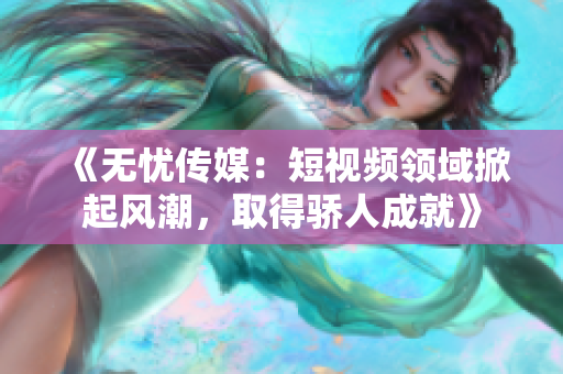 《無(wú)憂(yōu)傳媒：短視頻領(lǐng)域掀起風(fēng)潮，取得驕人成就》