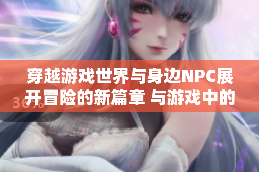 穿越游戲世界與身邊NPC展開冒險(xiǎn)的新篇章 與游戲中的角色互動(dòng)，共同譜寫新故事
