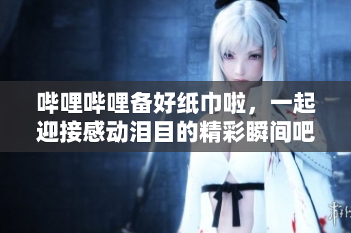 嗶哩嗶哩備好紙巾啦，一起迎接感動淚目的精彩瞬間吧！