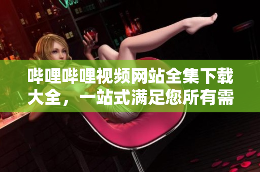 嗶哩嗶哩視頻網(wǎng)站全集下載大全，一站式滿足您所有需求