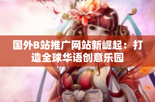 國外B站推廣網(wǎng)站新崛起：打造全球華語創(chuàng)意樂園