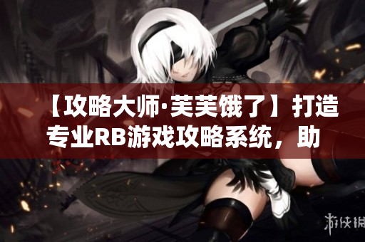 【攻略大師·芙芙餓了】打造專(zhuān)業(yè)RB游戲攻略系統(tǒng)，助你飛速提升實(shí)力