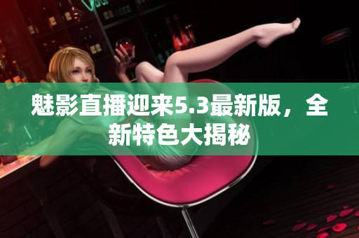 魅影直播迎來5.3最新版，全新特色大揭秘