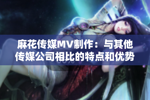 麻花傳媒MV制作：與其他傳媒公司相比的特點和優(yōu)勢