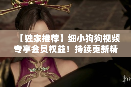 【獨(dú)家推薦】細(xì)小狗狗視頻專(zhuān)享會(huì)員權(quán)益！持續(xù)更新精彩內(nèi)容，賞心悅目體驗(yàn)無(wú)限暢享