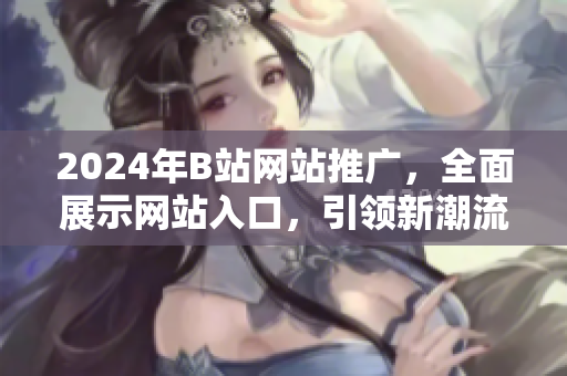 2024年B站網(wǎng)站推廣，全面展示網(wǎng)站入口，引領新潮流