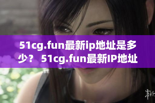 51cg.fun最新ip地址是多少？ 51cg.fun最新IP地址是多少？