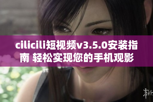 cilicili短視頻v3.5.0安裝指南 輕松實現(xiàn)您的手機觀影夢想