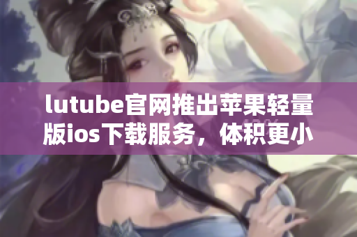 lutube官網(wǎng)推出蘋果輕量版ios下載服務(wù)，體積更小，速度更快