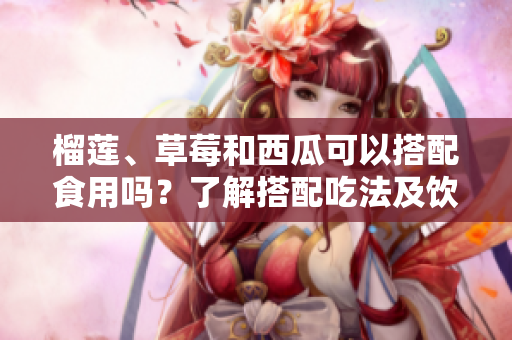 榴蓮、草莓和西瓜可以搭配食用嗎？了解搭配吃法及飲食小貼士