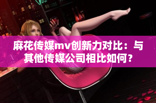 麻花傳媒mv創(chuàng)新力對(duì)比：與其他傳媒公司相比如何？