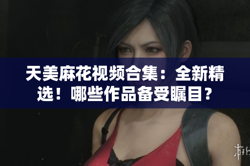 天美麻花視頻合集：全新精選！哪些作品備受矚目？