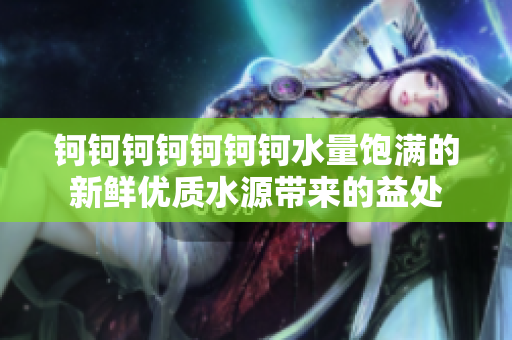 鈳鈳鈳鈳鈳鈳鈳水量飽滿的新鮮優(yōu)質(zhì)水源帶來的益處