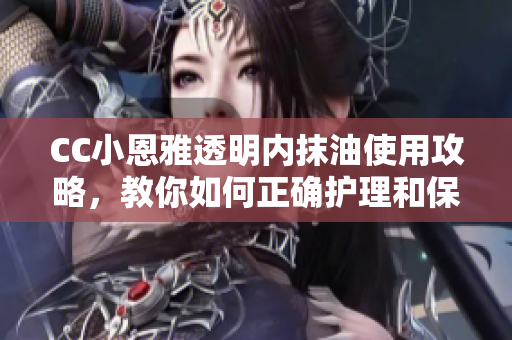 CC小恩雅透明內(nèi)抹油使用攻略，教你如何正確護理和保養(yǎng)皮膚