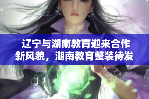  遼寧與湖南教育迎來合作新風貌，湖南教育整裝待發(fā)，與遼寧教育共譜新篇章