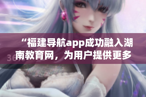 “福建導(dǎo)航app成功融入湖南教育網(wǎng)，為用戶提供更多定制化服務(wù)和資源”