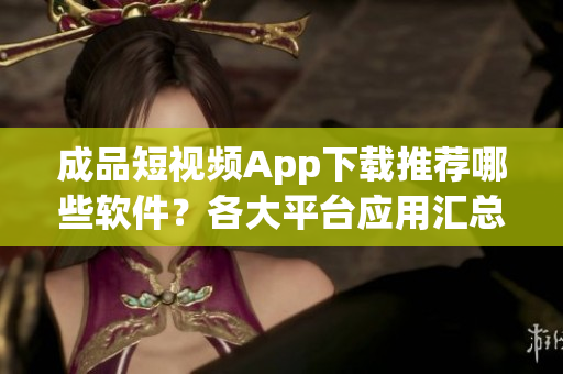 成品短視頻App下載推薦哪些軟件？各大平臺(tái)應(yīng)用匯總