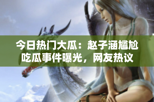 今日熱門大瓜：趙子涵尷尬吃瓜事件曝光，網(wǎng)友熱議