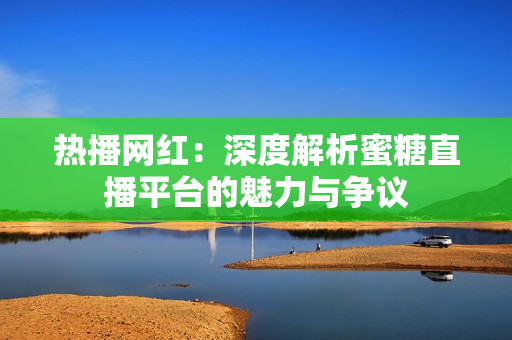 熱播網(wǎng)紅：深度解析蜜糖直播平臺的魅力與爭議
