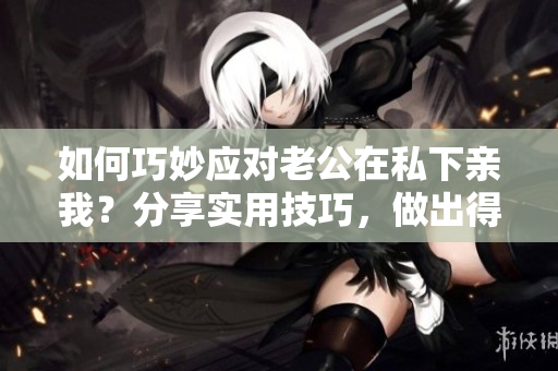 如何巧妙應(yīng)對老公在私下親我？分享實用技巧，做出得體回應(yīng)