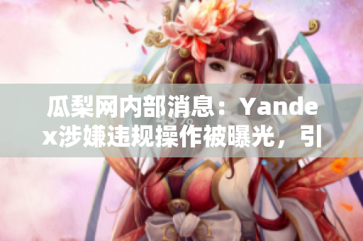 瓜梨網(wǎng)內(nèi)部消息：Yandex涉嫌違規(guī)操作被曝光，引發(fā)輿論圍觀