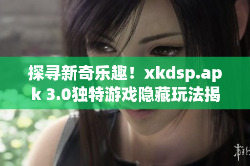 探尋新奇樂趣！xkdsp.apk 3.0獨特游戲隱藏玩法揭秘