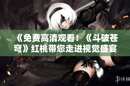 《免費高清觀看！《斗破蒼穹》紅桃?guī)哌M(jìn)視覺盛宴》