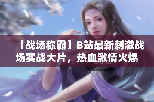 【戰(zhàn)場稱霸】B站最新刺激戰(zhàn)場實戰(zhàn)大片，熱血激情火爆上線，一觸即發(fā)引爆全民熱情！【震撼不可錯過】