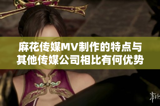 麻花傳媒MV制作的特點與其他傳媒公司相比有何優(yōu)勢？