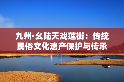 九州·幺陸天戲蓮街：傳統(tǒng)民俗文化遺產(chǎn)保護(hù)與傳承