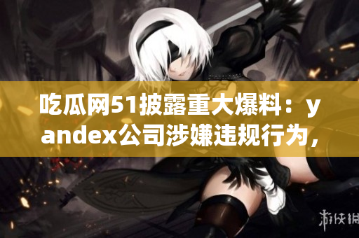 吃瓜網(wǎng)51披露重大爆料：yandex公司涉嫌違規(guī)行為，引發(fā)廣泛關注
