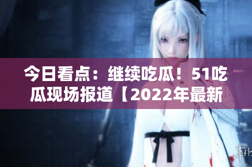 今日看點：繼續(xù)吃瓜！51吃瓜現(xiàn)場報道【2022年最新】