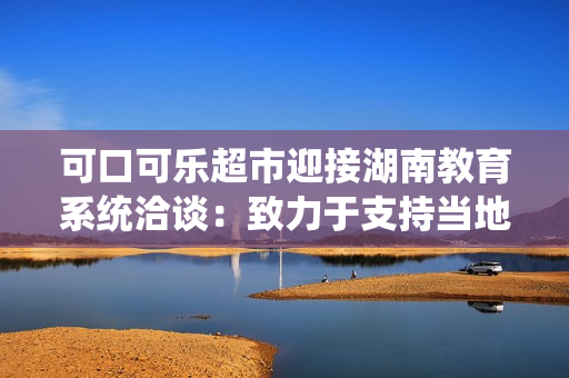 可口可樂超市迎接湖南教育系統(tǒng)洽談：致力于支持當(dāng)?shù)亟逃聵I(yè)的發(fā)展