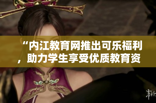 “內(nèi)江教育網(wǎng)推出可樂福利，助力學(xué)生享受優(yōu)質(zhì)教育資源”
