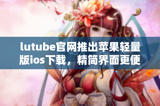 lutube官網(wǎng)推出蘋果輕量版ios下載，精簡界面更便捷