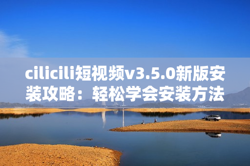 cilicili短視頻v3.5.0新版安裝攻略：輕松學會安裝方法