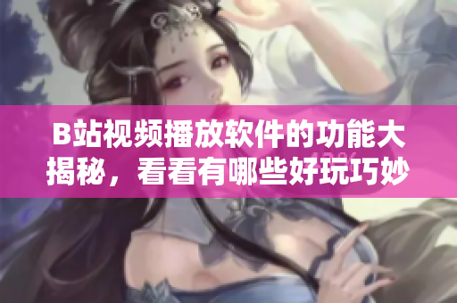 B站視頻播放軟件的功能大揭秘，看看有哪些好玩巧妙的功能？