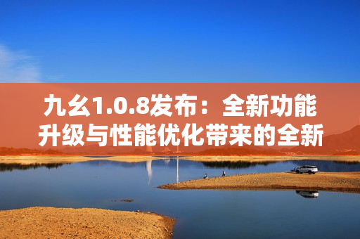 九幺1.0.8發(fā)布：全新功能升級(jí)與性能優(yōu)化帶來的全新體驗(yàn)