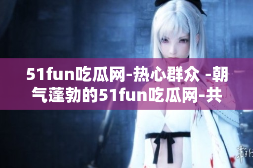 51fun吃瓜網(wǎng)-熱心群眾 -朝氣蓬勃的51fun吃瓜網(wǎng)-共筑熱心群眾精彩生活